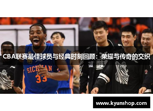 CBA联赛最佳球员与经典时刻回顾:荣耀与传奇的交织
