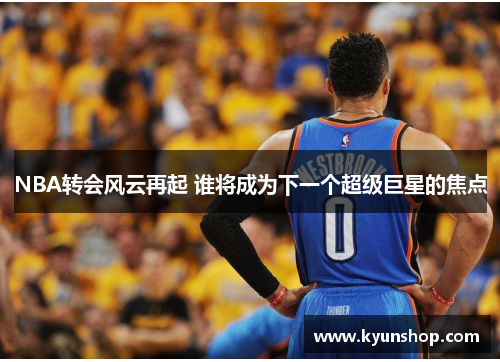 NBA转会风云再起 谁将成为下一个超级巨星的焦点