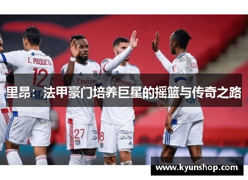 里昂:法甲豪门培养巨星的摇篮与传奇之路