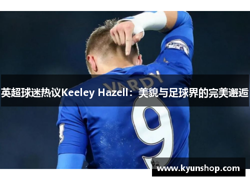 英超球迷热议Keeley Hazell：美貌与足球界的完美邂逅