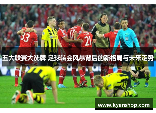 五大联赛大洗牌 足球转会风暴背后的新格局与未来走势